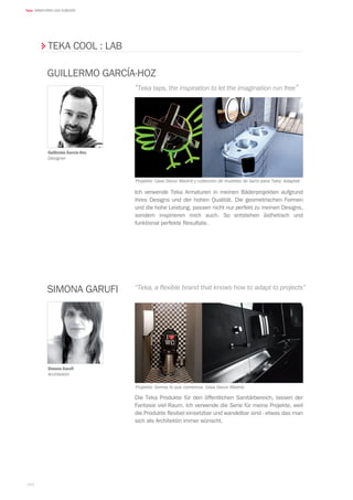 164
Teka ARMATUREN UND ZUBEHÖR
Ich verwende Teka Armaturen in meinen Bäderprojekten aufgrund
ihres Designs und der hohen Qualität. Die geometrischen Formen
und die hohe Leistung, passen nicht nur perfekt zu meinen Designs,
sondern inspirieren mich auch. So entstehen ästhetisch und
funktional perfekte Resultate.
Die Teka Produkte für den öffentlichen Sanitärbereich, lassen der
Fantasie viel Raum. Ich verwende die Serie für meine Projekte, weil
die Produkte flexibel einsetzbar und wandelbar sind - etwas das man
sich als Architektin immer wünscht.
Guillermo García-Hoz
Designer
Projekte: Casa Decor Madrid y colección de muebles de baño para Teka: Adaptek
Projekte: Somos lo que comemos. Casa Decor Madrid
GUILLERMO GARCÍA-HOZ
Simona Garufi
Architektin
Simona Garufi
“Teka taps, the inspiration to let the imagination run free”
“Teka, a flexible brand that knows how to adapt to projects”
TEKA COOL : LAB
 