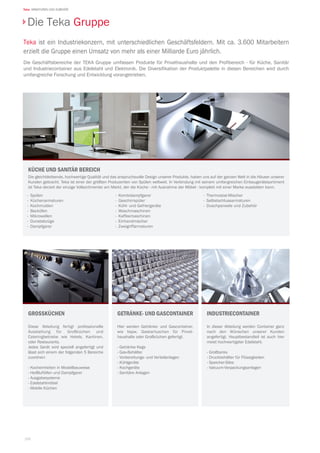 166
Teka ARMATUREN UND ZUBEHÖR
Teka ist ein Industriekonzern, mit unterschiedlichen Geschäftsfeldern. Mit ca. 3.600 Mitarbeitern
erzielt die Gruppe einen Umsatz von mehr als einer Milliarde Euro jährlich.
Die Geschäftsbereiche der TEKA Gruppe umfassen Produkte für Privathaushalte und den Profibereich - für Küche, Sanitär
und Industriecontainer aus Edelstahl und Elektronik. Die Diversifikation der Produktpalette in diesen Bereichen wird durch
umfangreiche Forschung und Entwicklung vorangetrieben.
Die Teka Gruppe
getränke- und gascontainer
Hier werden Getränke- und Gascontainer,
wie bspw. Gaskartuschen für Privat-
haushalte oder Großküchen gefertigt.
- Getränke Kegs
- Gas-Behälter
- Vorbereitungs- und Verteilanlagen
- Kühlgeräte
- Kochgeräte
- Sanitäre Anlagen
Industriecontainer
In dieser Abteilung werden Container ganz
nach den Wünschen unserer Kunden
angefertigt. Hauptbestandteil ist auch hier
meist hochwertigster Edelstahl.
- Großtanks
- Druckbehälter für Flüssigkeiten
- Speicher-Silos
- Vakuum-Verpackungsanlagen
grossküchen
Diese Abteilung fertigt professionelle
Ausstattung für Großküchen und
Cateringbetriebe wie Hotels, Kantinen,
oder Restaurants.
Jedes Gerät wird speziell angefertigt und
lässt sich einem der folgenden 5 Bereiche
zuordnen:
- Kocheinheiten in Modellbauweise
- Heißluftöfen und Dampfgarer
- Ausgabesysteme
- Edelstahlmöbel
- Mobile Küchen
Küche und Sanitär Bereich
Die gleichbleibende, hochwertige Qualität und das anspruchsvolle Design unserer Produkte, haben uns auf der ganzen Welt in die Häuser unserer
Kunden gebracht. Teka ist einer der größten Produzenten von Spülen weltweit. In Verbindung mit seinem umfangreichen Einbaugerätesortiment
ist Teka derzeit der einzige Vollsortimenter am Markt, der die Küche - mit Ausnahme der Möbel - komplett mit einer Marke ausstatten kann.
·	Spülen
·	Küchenarmaturen
·	Kochmulden
·	Backöfen
·	Mikrowellen
·	Dunstabzüge
·	Dampfgarer
·	Kombidampfgarer
· Geschirrspüler
·	 Kühl- und Gefriergeräte
·	Waschmaschinen
·	Kaffeemaschinen
·	Einhandmischer
·	Zweigriffarmaturen
·	 Thermostat-Mischer
·	Selbstschlussarmaturen
·	 Duschpaneele und Zubehör
 