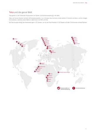 167
| TekaARMATUREN UND ZUBEHÖR
Teka und die ganze Welt
Teka gehört zu den führenden Produzenten von Spülen und Küchenausstattung in der Welt.
Allein der Küchen Bereich betreibt 18 Produktionsstätten, nur in Europa, dazu kommen je zwei weitere in Amerika und Asien, und ein riesiges
Verkaufsteam, welches unsere Marke in allen Ecken der Welt vertreibt.
Die Teka Gruppe verfügt über Niederlassungen in 37 Ländern, von wo aus Teka Produkte in 125 Staaten auf allen 5 Kontinenten verkauft werden.
VertriebsniederlassungProduktionsstätte und
Vertriebsniederlassung
Bulgarien
Griechenland
Italien
Ungarn
Polen
Vereinigte Arabische Emirate
Singapur
Thailand
Indonesien
ChinaU.S.A.
Chile
Venezuela
Ecuador
Ukraine
Russland
Türkei
Mexico Norwegen
Niederlande
Österreich
Großbritannien
Belgien
Spanien
Portugal
Tschechien
Schweden
Deutschland
Rumänien
Marokko
Vietnam
 