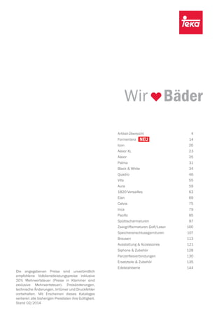 Wir Bäder
Artikel-Übersicht 4
Formentera 14
Icon 20
Alaior XL 23
Alaior 25
Palma 31
Black & White 34
Quadro 46
Vita 55
Aura 59
1820 Versailles 63
Elan 69
Calvia 75
Inca 79
Paciﬁc 85
Spültischarmaturen 87
Zweigriffarmaturen Golf/Laser 100
Speicheranschlussgarnituren 107
Brausen 113
Ausstattung & Accessoires 121
Siphons & Zubehör 128
Panzerflexverbindungen 130
Ersatzteile & Zubehör 135
Edelstahlserie 144
Die angegebenen Preise sind unverbindlich
empfohlene Volldienstleistungspreise inklusive
20% Mehrwertsteuer (Preise in Klammer sind
exklusive Mehrwertsteuer). Preisänderungen,
technische Änderungen, Irrtümer und Druckfehler
vorbehalten. Mit Erscheinen dieses Kataloges
verlieren alle bisherigen Preislisten ihre Gültigkeit.
Stand 02/2014
Formentera 14
 