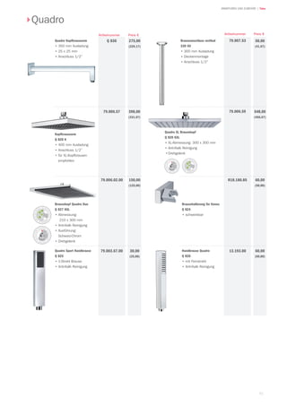 51
| TekaARMATUREN UND ZUBEHÖR
Quadro
Quadro Kopfbrausearm
•		350 mm Ausladung
•		25 x 25 mm
•		Anschluss 1/2”
275,00
(229,17)
Q 830
Kopfbrausearm
Q 820 K
•		400 mm Ausladung
•		Anschluss 1/2”
•		für XL-Kopfbrausen
empfohlen
Quadro Sport Handbrause
Q 825
•	1-Strahl Brause
•	Anti-Kalk Reinigung
398,00
(331,67)
79.006.57
30,00
(25,00)
79.003.67.00
Brauseanschluss vertikal
330 GV
•		300 mm Ausladung
•	Deckenmontage
•		Anschluss 1/2”
50,00
(41,67)
79.007.53
Brausekopf Quadro Duo
Q 827 KXL
•	Abmessung:
210 x 300 mm
•	Anti-Kalk Reinigung
•	Ausführung:
Schwarz-Chrom
•	Drehgelenk
Handbrause Quadro
Q 820
•	mit Feinstrahl
•	Anti-Kalk Reinigung
548,00
(456,67)
79.006.59
150,00
(125,00)
79.006.02.00
60,00
(50,00)
13.193.00
Preis €Artikelnummer Preis €Artikelnummer
Quadro XL Brausekopf
Q 820 KXL
•		XL-Abmessung: 300 x 300 mm
•		Anti-Kalk Reinigung
•	Drehgelenk
60,00
(50,00)
R18.180.85
Brausehalterung für Konus
Q 824
•	schwenkbar
 