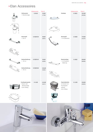73
| TekaARMATUREN UND ZUBEHÖR
Seifenspender
• Wandmontage
93,00
(77,50)
Preis €
G 5516
Artikelnummer
Wannengriff
• 30 cm
80,00
(66,67)
G 5529-30
Badetuchhalterung
• 45 cm
Badetuchhalterung
• 60 cm
99,00
(82,50)
115,00
(95,83)
G 5529-45
G 5529-60
Feuchtpapierspender
• Stand- oder
Wandmontage
• ohne Füllung
113,00
(94,17)
G 1120 Papierrollenhalter
mit Deckel und
Feuchtpapier-
spender
ohne Füllung
130,00
(108,33)
G 1130
Badetuchablage
• mit Handtuch-
Halterung
240,00
(200,00)
G 5552
Wannengriff
• mit Seifenkorb
170,00
(141,67)
G 5528
Eckablage 123,00
(102,50)
G 5521
Preis €Artikelnummer
Elan Accessoires
 
