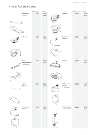 81
| TekaARMATUREN UND ZUBEHÖR
Abstellgarnitur
•	 60 cm
72,00
(60,00)
Preis €
G 2101
Artikelnummer
Seifenhalter 45,00
(37,50)
G 2103
Doppel-
Handtuchhalterung
•	schwenkbar
68,00
(56,67)
G 2105
Badetuch-
Halterung
92,00
(76,67)
G 2107
WC-Papierrollen-
Halterung
42,00
(35,00)
G 2109 WC-Bürstengarnitur
•	Wandmontage
62,00
(51,67)
G 2110
WC-Papierrollen-
Halterung
•	 mit Deckel
47,00
(39,17)
G 2108
Seifenkorb 68,00
(56,67)
G 2106
Ringhandtuch-
Halterung
58,00
(48,33)
G 2104
Glashalter 38,00
(31,67)
G 2102
Preis €Artikelnummer
Inca Accessoires
 