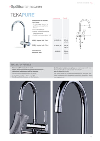 93
| TekaARMATUREN UND ZUBEHÖR
Preis €Artikelnummer
Spültischarmaturen
575,00
(479,17)
320,00
(266,67)
310,00
(258,33)
18.201.02.00
18.200.02.00
10.386.00
•	 Verbessert zu 95% Geschmack und Geruch.
·	 Entfernt chlorigen Geschmack und organische Verunreinigungen.
·	 Filterkapazität/-haltbarkeit: 58.000 Liter oder 1 Jahr.
	 Durchschnittlicher Wasserkonsum pro Familie
	 (4 Personen) = 4.380 l / Jahr (≈ 3 l / Tag).
·	 Schneller und leichter Austausch der Filter-Kartusche.
·	 Das Filtersystem benötigt sehr wenig Platz, das macht es perfekt für eine
Montage unterhalb der Spüle, ideal für kleine Küchen.
·	 Filter mit NSF-Sanitärgarantie
	 Das System wurde von NSF International anhand der “ANSI/NSF Stan-
dards 42 Reduktion von Chlor Klasse I, Geschmack und Geruch“ geprüft
und ausgezeichnet.
TEKA FILTER Vorteile
Spültischarmatur mit optionaler
Filter-Funktion	
•	2 unabhängige Systeme für
gefiltertes und ungefiltertes
Wasser
•	Anti-Kalk Strahlregler
•	wasser- und energiesparende
Keramikkartusche
•	flexible Anschlussschläuche 3/8
OS 201 Armatur (inkl. Filter)
OS 200 Armatur (exkl. Filter)
optionales ZUB
für OS 200 Filter
 