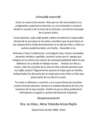 Estimad@ maestr@:
Inicia un nuevo ciclo escolar. Mas que un año acumulativo a tu
antigüedad y experiencia docente, es una invitación a construir
desde tu escuela y de la mano de tu director, una forma renovada
de tu praxis áulica.
Como docente, cada un@ puede y debe considerarse responsable
directo de lo que pasa en las aulas; considera que lo que haces en
ese espacio físico incide directamente en la vida de niñas y niños en
quienes podemos dejar una huella… favorable o no.
Atrévete a hacer la diferencia: a entrégarte más, revisar resultados,
ponerles nombre y apellido, construir junto con el equipo que
integras en tu centro una cultura de corresponsabilidad sobre lo que
obtienen con y desde el trabajo escolar. Analiza con ética y
moral…¿Son las escuelas de la zona el sitio a donde quisieras que
tus hij@s asistan? Seguramente quieres lo mejor para tu familia;
trabaja todos los días para dar lo mejor para esas niñas y niños que
pasan parte de su vida en tu aula.
Te invito a refleionar y sumarte a una nueva forma de visualizar
nuestra función docente. Conozco la calidad educativa de las y los
maestros de la zona escolar. Confío en que tu ética profesional
refrendarán el orgullo y nombre del docente Tekaxeño.
Respetuosamente
Dra. en Educ. Alma Yolanda Arceo Rejón
Supervisora Escolar Z066. Tekax
 