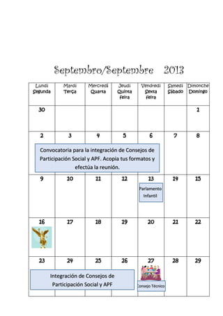 Septembro/Septembre 2013
Lundí
Segunda
Mardí
Terça
Mercredí
Quarta
Jeudí
Quinta
feira
Vendredí
Sexta
feira
Samedí
Sábado
Dimonche
Domingo
30 1
2 3 4 5 6 7 8
9 10 11 12 13 14 15
16 17 18 19 20 21 22
23 24 25 26 27 28 29
Integración de Consejos de
Participación Social y APF
Convocatoria para la integración de Consejos de
Participación Social y APF. Acopia tus formatos y
efectúa la reunión.
Parlamento
Infantil
Consejo Técnico
 