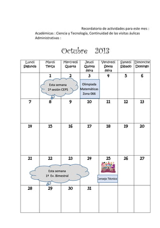 Recordatorio de actividades para este mes :
Académicas : Ciencia y Tecnología, Continuidad de las visitas áulicas
Administrativas :
Octubre 2013
Lundí
Segunda
Mardí
Terça
Mercredí
Quarta
Jeudí
Quinta
feira
Vendredí
Sexta
feira
Samedí
Sábado
Dimonche
Domingo
1 2 3 4 5 6
7 8 9 10 11 12 13
14 15 16 17 18 19 20
21 22 23 24 25 26 27
28 29 30 31
Olimpiada
Matemáticas
Zona 066
Esta semana
1ª sesión CEPS
Esta semana
1ª Ev. Bimestral
Consejo Técnico
 