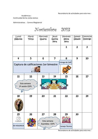 Recordatorio de actividades para este mes :
Académicas :
Continuidad de las visitas áulicas
Administrativas. : Carrera Magisterial
Noviembre 2013
Lundí
Segunda
Mardí
Terça
Mercredí
Quarta
Jeudí
Quinta
feira
Vendredí
Sexta
feira
Samedí
Sábado
Dimonche
Domingo
1 2 3
4 5 6 7 8 9 10
11 12 13 14 15 16 17
18 19 20 21 22 23 24
25 26 27 28 29 30
Recordatorio de actividades para este mes :
Captura de calificaciones 1er bimestre
Esta semana
2ª sesión CEPS
Entrega de Calif
Consejo Técnico
Esta semana
Asamblea CEPS
NO VIOLENCIA
 