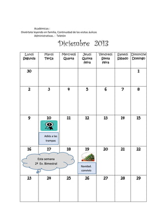 Académicas :
Diviértete leyendo en familia, Continuidad de las visitas áulicas
Administrativas. : Teletón
Diciembre 2013
Lundí
Segunda
Mardí
Terça
Mercredí
Quarta
Jeudí
Quinta
feira
Vendredí
Sexta
feira
Samedí
Sábado
Dimonche
Domingo
30 1
2 3 4 5 6 7 8
9 10 11 12 13 14 15
16 17 18 19 20 21 22
23 24 25 26 27 28 29
Navidad.
convivio
Esta semana
2ª Ev. Bimestral
Adiós a las
trampas
 