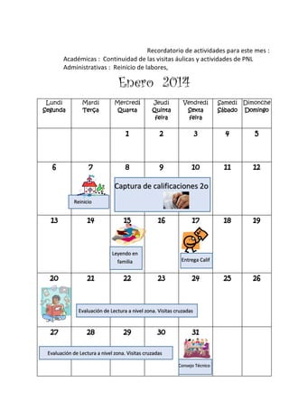 Recordatorio de actividades para este mes :
Académicas : Continuidad de las visitas áulicas y actividades de PNL
Administrativas : Reinicio de labores,
Enero 2014
Lundí
Segunda
Mardí
Terça
Mercredí
Quarta
Jeudí
Quinta
feira
Vendredí
Sexta
feira
Samedí
Sábado
Dimonche
Domingo
1 2 3 4 5
6 7 8 9 10 11 12
13 14 15 16 17 18 19
20 21 22 23 24 25 26
27 28 29 30 31
Captura de calificaciones 2o
Reinicio
Leyendo en
familia
Evaluación de Lectura a nivel zona. Visitas cruzadas
Evaluación de Lectura a nivel zona. Visitas cruzadas
Consejo Técnico
Entrega Calif
 