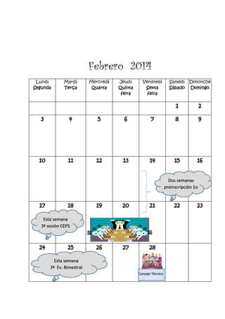 Febrero 2014
Lundí
Segunda
Mardí
Terça
Mercredí
Quarta
Jeudí
Quinta
feira
Vendredí
Sexta
feira
Samedí
Sábado
Dimonche
Domingo
1 2
3 4 5 6 7 8 9
10 11 12 13 14 15 16
17 18 19 20 21 22 23
24 25 26 27 28
Dos semanas
preinscripción 1o
Consejo Técnico
Esta semana
3ª Ev. Bimestral
Esta semana
3ª sesión CEPS
 