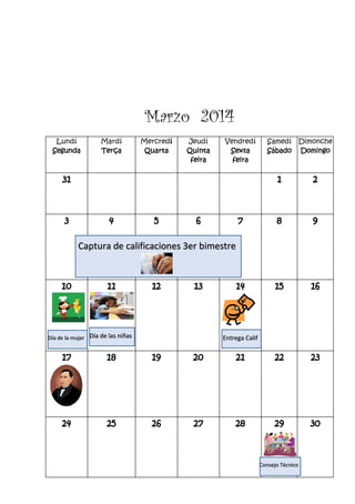 Marzo 2014
Lundí
Segunda
Mardí
Terça
Mercredí
Quarta
Jeudí
Quinta
feira
Vendredí
Sexta
feira
Samedí
Sábado
Dimonche
Domingo
31 1 2
3 4 5 6 7 8 9
10 11 12 13 14 15 16
17 18 19 20 21 22 23
24 25 26 27 28 29 30
Consejo Técnico
Captura de calificaciones 3er bimestre
Día de las niñasDía de la mujer Entrega Calif
 