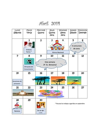 Abril 2014
Lundí
Segunda
Mardí
Terça
Mercredí
Quarta
Jeudí
Quinta
feira
Vendredí
Sexta
feira
Samedí
Sábado
Dimonche
Domingo
1 2 3 4 5 6
7 8 9 10 11 12 13
14 15 16 17 18 19 20
21 22 23 24 25 26 27
28 29 30
3 concursos
de zona
Símbolos
Patrios *
* Rescata los trabajos sugeridos en septiembre
Olimpiada del
Conocimiento
Himno Nacional
Esta semana
3ª Ev. Bimestral
Vacaciones de
primavera
Reinicio Día de l@s
niñ@s
 