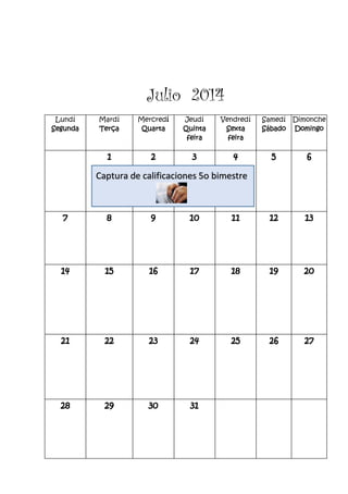 Julio 2014
Lundí
Segunda
Mardí
Terça
Mercredí
Quarta
Jeudí
Quinta
feira
Vendredí
Sexta
feira
Samedí
Sábado
Dimonche
Domingo
1 2 3 4 5 6
7 8 9 10 11 12 13
14 15 16 17 18 19 20
21 22 23 24 25 26 27
28 29 30 31
Captura de calificaciones 5o bimestre
 