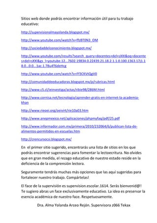Sitios web donde podrás encontrar información útil para tu trabajo
educativo:
http://supervisionalmayolanda.blogspot.mx/
http://www.youtube.com/watch?v=ffzBT0N3_OM
http://sociedaddelconocimiento.blogspot.mx/
http://www.youtube.com/results?search_query=docentes+del+sXXI&oq=docente
s+del+sXXI&gs_l=youtube.12...7602.19834.0.22439.21.18.2.1.1.0.100.1363.17j1.1
8.0...0.0...1ac.1.7Bu4T6deHcg
http://www.youtube.com/watch?v=Ff3CKVtQgV0
http://comunidaddeeducadoras.blogspot.mx/p/rubricas.html
http://www.c5.cl/ieinvestiga/actas/ribie98/286M.html
http://www.cornisa.net/tecnologia/aprender-gratis-en-internet-la-academia-
khan
http://www.rieoei.org/oeivirt/rie10a03.htm
http://www.anepmexico.net/aplicaciones/phpmyfaq/pdf/25.pdf
http://www.informador.com.mx/primera/2010/232064/6/publican-lista-de-
alimentos-permitidos-en-escuelas.htm
http://crencursocsi.blogspot.mx/
En el primer sitio sugerido, encontrarás una lista de sitios en los que
podrás encontrar sugerencias para fomentar la lectoecritura. No olvides
que en gran medida, el rezago educativo de nuestro estado reside en la
deficiencia de la comprensión lectora.
Seguramente tendrás muchas más opciones que las aquí sugeridas para
fortalecer nuestro trabajo. Compártelas!
El face de la supervisión es supervision.escolar.1614. Serás bienvenid@!
Te sugiero abras un face exclusivamente educativo. La idea es preservar la
esencia académica de nuestro face. Respetuosamente.
Dra. Alma Yolanda Arceo Rejón. Supervisora z066 Tekax
 