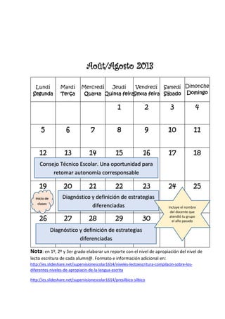 Août/Agosto 2013
Lundí
Segunda
Mardí
Terça
Mercredí
Quarta
Jeudí
Quinta feira
Vendredí
Sexta feira
Samedí
Sábado
Dimonche
Domingo
1 2 3 4
5 6 7 8 9 10 11
12 13 14 15 16 17 18
19 20 21 22 23 24 25
26 27 28 29 30 31
Nota: en 1º, 2º y 3er grado elaborar un reporte con el nivel de apropiación del nivel de
lecto escritura de cada alumn@. Formato e información adicional en:
http://es.slideshare.net/supervisionescolar1614/niveles-lectoescritura-compilacin-sobre-los-
diferentes-niveles-de-apropiacin-de-la-lengua-escrita
http://es.slideshare.net/supervisionescolar1614/presilbico-silbico
Consejo Técnico Escolar. Una oportunidad para
retomar autonomía corresponsable
Inicio de
clases
Diagnóstico y definición de estrategias
diferenciadas
Diagnóstico y definición de estrategias
diferenciadas
Incluye el nombre
del docente que
atendió tu grupo
el año pasado
 