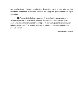 (aprovechamiento escolar, aprobación, deserción, etc.), y con base en los
resultados obtenidos establecer acciones en colegiado para mejorar el logro
educativo.
11. Formas de trabajo o esquemas de organización que propicien el
análisis sistemático y la reflexión sobre los resultados obtenidos en pruebas
nacionales e internacionales sobre los logros de aprendizaje de los alumnos, con
la finalidad de identificar posibilidades y limitaciones y buscar los medios que
puedan ayudar
Antología CBFC ag/2012
 