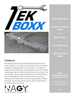 Tekboxx
Introducing the first custom made telescopic supply box for all
trades, Tekboxx is a new idea to an old problem. Gone are the days
of taping or strapping products to your truck or van. Tekboxx is
designed to store and protect various products such as PVC, tubing,
conduit, pipe, rods, etc. Tekboxx simply mounts to any truck or van
rack or canopy. The telescopic design allows you to extend the box
from a fixed length of 12 feet to any increment up to 20 feet. A
locking rear door hatch allows for safe storage of product. Tekboxx
can also be custom made to meet any size. Call or email today for
more information and pricing.
Turn Key Product
Enhance Company
Image
Easy To Use
5 Year Warranty
100% Canadian
Made
NAGY
INSTRUMENTATION
& CONTROLS INC.
Cochrane, AB T4C 0K2
(403) 651-0428
brentnagynic@gmail.com
2015
 