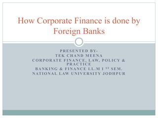 How Corporate Finance is done by 
Foreign Banks 
PRESENTED BY-TEK 
CHAND MEENA 
CORPORATE FINANCE, LAW, POLICY & 
PRACTICE 
BANKING & FINANCE LL.M I ST SEM. 
NATIONAL LAW UNIVERSITY JODHPUR 
 