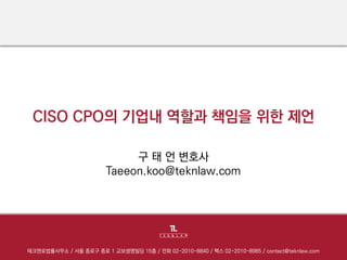 CISO CPO의기업내역할과책임을위한제언 
테크앤로법률사무소/ 서울종로구종로1 교보생명빌딩15층/ 전화02-2010-8840 / 팩스02-2010-8985 / contact@teknlaw.com 
구태언변호사 
Taeeon.koo@teknlaw.com  