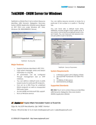 TekENUM Version 1.2 - Datasheet
© 2008-2013 KaplanSoft - http://www.kaplansoft.com/
TekENUM - ENUM Server for Windows
TekENUM is a ENUM [The E.164 to Uniform Resource
Identifiers (URI) Dynamic Delegation Discovery
System (DDDS) Application (ENUM)] server (Based
on RFC 3761) runs under Windows (XP, Vista,
Windows 7/8, 2003/2008/2012 Server).
TekENUM - Routing Tab
Major Features
o Supports features described in RFC 3761.
o Logs system messages, errors and session
information to a log file.
o All parameters can be configured
through management GUI or HTTP
interface.
o You can define a default route or prefix
based routes for particular SIP endpoints.
o Can act as a DNS Proxy for undefined
ENUM endpoints as well as unsupported
DNS query types.
o Access (MDB) and Microsoft SQL support.
o Runs as Windows service.
You can define resource records or routes for a
particular E.164 number or a prefix in “Routing”
tab.
You can have also a default route entry.
TekENUM chooses longest match prefix route. If
any match cannot be found default route is cho-
sen if exists. You can have just one resource rec-
ord per prefix or per E.164 entry.
TekENUM - Service Parameters
System Requirements
1. A Windows system with 2 GBytes of RAM.
2. Microsoft.NET Framework 4.0 Client Pro-
file
3. 10 MBytes of disk space.
4. Administrative privileges.
Supported Standards
RFC 3761 The E.164 to Uniform Resource Identifiers
(URI) Dynamic Delegation Discovery System
(DDDS) Application (ENUM)
Kaplan Bilişim Teknolojileri Yazılım ve Ticaret Ltd.
Oğuz Sk. No:5/29 Mecidiyeköy, Şişli, 34387, İstanbul
Phone: +90 (212) 356 12 12, E-mail: info@kaplansoft.com / sales@kaplansoft.com
 