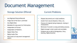 Document Management
Storage Solution Offered
 Any Digitized Physical Records
 Image Size & File Size is unlimited
 Any Digital Data
 Metadata for easy search of information.
 Independent of Format
 Independent of Platform.
 Digital Video Files
 Digital Audio Files
 Next level to E-document management
system
Current Problems
 Original documents are in bad conditions
 Unsafe from natural disasters, Pests, etc.
 Chances of originals being misplaced, missing or
manipulation.
 Retrieval of records is a long and tedious process.
 Digital storage is most unsafe and unreliable.
 Problems due to HW & SW Migration, Virus,
Hacking, Highly Sensitive
3
 