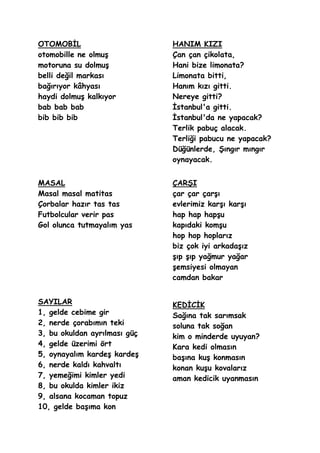 OTOMOBĠL                      HANIM KIZI
otomobille ne olmuĢ           Çan çan çikolata,
motoruna su dolmuĢ            Hani bize limonata?
belli değil markası           Limonata bitti,
bağırıyor kâhyası             Hanım kızı gitti.
haydi dolmuĢ kalkıyor         Nereye gitti?
bab bab bab                   Ġstanbul'a gitti.
bib bib bib                   Ġstanbul'da ne yapacak?
                              Terlik pabuç alacak.
                              Terliği pabucu ne yapacak?
                              Düğünlerde, ġıngır mıngır
                              oynayacak.


MASAL                         ÇARġI
Masal masal matitas           çar çar çarĢı
Çorbalar hazır tas tas        evlerimiz karĢı karĢı
Futbolcular verir pas         hap hap hapĢu
Gol olunca tutmayalım yas     kapıdaki komĢu
                              hop hop hoplarız
                              biz çok iyi arkadaĢız
                              Ģıp Ģıp yağmur yağar
                              Ģemsiyesi olmayan
                              camdan bakar


SAYILAR                       KEDĠCĠK
1, gelde cebime gir           Sağına tak sarımsak
2, nerde çorabımın teki       soluna tak soğan
3, bu okuldan ayrılması güç   kim o minderde uyuyan?
4, gelde üzerimi ört          Kara kedi olmasın
5, oynayalım kardeĢ kardeĢ    baĢına kuĢ konmasın
6, nerde kaldı kahvaltı       konan kuĢu kovalarız
7, yemeğimi kimler yedi       aman kedicik uyanmasın
8, bu okulda kimler ikiz
9, alsana kocaman topuz
10, gelde baĢıma kon
 