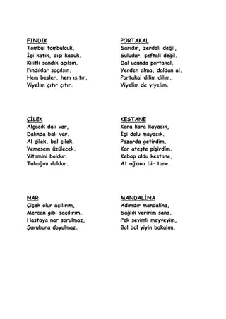 FINDIK                    PORTAKAL
Tombul tombulcuk,         Sarıdır, zerdali değil,
Ġçi katık, dıĢı kabuk.    Suludur, Ģeftali değil.
Kilitli sandık açılsın,   Dal ucunda portakal,
Fındıklar saçılsın.       Yerden alma, daldan al.
Hem besler, hem ısıtır,   Portakal dilim dilim,
Yiyelim çıtır çıtır.      Yiyelim de yiyelim.




ÇĠLEK                     KESTANE
Alçacık dalı var,         Kara kara kayacık,
Dalında balı var.         Ġçi dolu mayacık.
Al çilek, bal çilek,      Pazarda getirdim,
Yemesem üzülecek.         Kor ateĢte piĢirdim.
Vitamini boldur.          Kebap oldu kestane,
Tabağını doldur.          At ağzına bir tane.




NAR                       MANDALĠNA
Çiçek olur açılırım,      Adımdır mandalina,
Mercan gibi saçılırım.    Sağlık veririm sana.
Hastaya nar sorulmaz,     Pek sevimli meyveyim,
ġurubuna doyulmaz.        Bol bol yiyin bakalım.
 