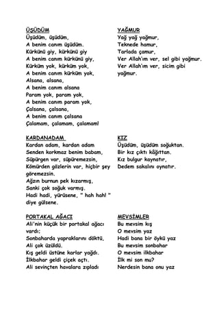 ÜġÜDÜM                              YAĞMUR
ÜĢüdüm, üĢüdüm,                     Yağ yağ yağmur,
A benim canım üĢüdüm.               Teknede hamur,
Kürkünü giy, kürkünü giy            Tarlada çamur,
A benim canım kürkünü giy,          Ver Allah’ım ver, sel gibi yağmur.
Kürküm yok, kürküm yok,             Ver Allah’ım ver, sicim gibi
A benim canım kürküm yok,           yağmur.
Alsana, alsana,
A benim canım alsana
Param yok, param yok,
A benim canım param yok,
Çalsana, çalsana,
A benim canım çalsana
Çalamam, çalamam, çalamam!

KARDANADAM                          KIZ
Kardan adam, kardan adam            ÜĢüdüm, üĢüdüm soğuktan.
Senden korkmaz benim babam,         Bir kız çıktı kâğıttan.
Süpürgen var, süpüremezsin,         Kız bulgur kaynatır,
Kömürden gözlerin var, hiçbir Ģey   Dedem sakalını oynatır.
göremezsin.
Ağzın burnun pek kızarmıĢ,
Sanki çok soğuk varmıĢ.
Hadi hadi, yürüsene, " hah hah! "
diye gülsene.

PORTAKAL AĞACI                      MEVSĠMLER
Ali'nin küçük bir portakal ağacı    Bu mevsim kıĢ
vardı;                              O mevsim yaz
Sonbaharda yapraklarını döktü,      Hadi bana bir öykü yaz
Ali çok üzüldü.                     Bu mevsim sonbahar
KıĢ geldi üstüne karlar yağdı.      O mevsim ilkbahar
Ġlkbahar geldi çiçek açtı.          Ġlk mi son mu?
Ali sevinçten havalara zıpladı      Nerdesin bana onu yaz
 