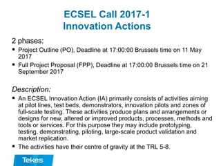 ECSEL Call 2017-1
Innovation Actions
2 phases:
 Project Outline (PO), Deadline at 17:00:00 Brussels time on 11 May
2017
 Full Project Proposal (FPP), Deadline at 17:00:00 Brussels time on 21
September 2017
Description:
 An ECSEL Innovation Action (IA) primarily consists of activities aiming
at pilot lines, test beds, demonstrators, innovation pilots and zones of
full-scale testing. These activities produce plans and arrangements or
designs for new, altered or improved products, processes, methods and
tools or services. For this purpose they may include prototyping,
testing, demonstrating, piloting, large-scale product validation and
market replication.
 The activities have their centre of gravity at the TRL 5-8.
 