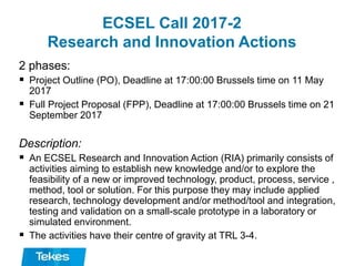 ECSEL Call 2017-2
Research and Innovation Actions
2 phases:
 Project Outline (PO), Deadline at 17:00:00 Brussels time on 11 May
2017
 Full Project Proposal (FPP), Deadline at 17:00:00 Brussels time on 21
September 2017
Description:
 An ECSEL Research and Innovation Action (RIA) primarily consists of
activities aiming to establish new knowledge and/or to explore the
feasibility of a new or improved technology, product, process, service ,
method, tool or solution. For this purpose they may include applied
research, technology development and/or method/tool and integration,
testing and validation on a small-scale prototype in a laboratory or
simulated environment.
 The activities have their centre of gravity at TRL 3-4.
 