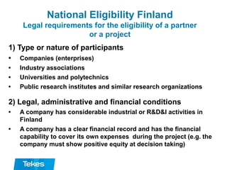 National Eligibility Finland
Legal requirements for the eligibility of a partner
or a project
1) Type or nature of participants
• Companies (enterprises)
• Industry associations
• Universities and polytechnics
• Public research institutes and similar research organizations
2) Legal, administrative and financial conditions
• A company has considerable industrial or R&D&I activities in
Finland
• A company has a clear financial record and has the financial
capability to cover its own expenses during the project (e.g. the
company must show positive equity at decision taking)
 