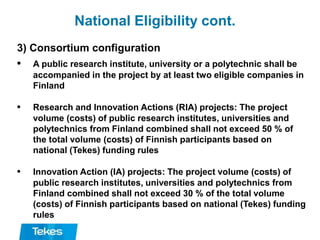 National Eligibility cont.
3) Consortium configuration
• A public research institute, university or a polytechnic shall be
accompanied in the project by at least two eligible companies in
Finland
• Research and Innovation Actions (RIA) projects: The project
volume (costs) of public research institutes, universities and
polytechnics from Finland combined shall not exceed 50 % of
the total volume (costs) of Finnish participants based on
national (Tekes) funding rules
• Innovation Action (IA) projects: The project volume (costs) of
public research institutes, universities and polytechnics from
Finland combined shall not exceed 30 % of the total volume
(costs) of Finnish participants based on national (Tekes) funding
rules
 