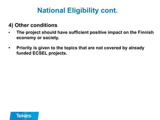 National Eligibility cont.
4) Other conditions
• The project should have sufficient positive impact on the Finnish
economy or society.
• Priority is given to the topics that are not covered by already
funded ECSEL projects.
 