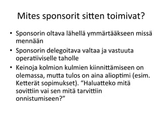 Mites	
 sponsorit	
 si<en	
 toimivat?	
 
•  Sponsorin	
 oltava	
 lähellä	
 ymmärtääkseen	
 missä	
 
   mennään	
 
•  Sponsorin	
 delegoitava	
 valtaa	
 ja	
 vastuuta	
 
   operaPiviselle	
 taholle	
 
•  Keinoja	
 kolmion	
 kulmien	
 kiinni<ämiseen	
 on	
 
   olemassa,	
 mu<a	
 tulos	
 on	
 aina	
 aliopPmi	
 (esim.	
 
   Ke<erät	
 sopimukset).	
 “Halua<eko	
 mitä	
 
   soviFin	
 vai	
 sen	
 mitä	
 tarviFin	
 
   onnistumiseen?”	
 
 