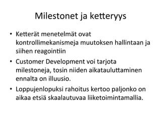 Milestonet	
 ja	
 ke<eryys	
 
•  Ke<erät	
 menetelmät	
 ovat	
 
   kontrollimekanismeja	
 muutoksen	
 hallintaan	
 ja	
 
   siihen	
 reagoinPin	
 
•  Customer	
 Development	
 voi	
 tarjota	
 
   milestoneja,	
 tosin	
 niiden	
 aikataulu<aminen	
 
   ennalta	
 on	
 illuusio.	
 	
 
•  Loppujenlopuksi	
 rahoitus	
 kertoo	
 paljonko	
 on	
 
   aikaa	
 etsiä	
 skaalautuvaa	
 liiketoimintamallia.	
 
 