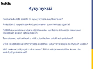 Kuinka tärkeästä asiasta on kyse yrityksen näkökulmasta?
Päästäänkö kaupalliseen hyödyntämiseen suunnitellussa ajassa?
Riittääkö projektissa mukana olijoiden aika, intressi ja osaaminen kaupallisen
puolen kehittämiseen?
Tunnetaanko vai luullaanko mitä potentiaaliset asiakkaat ajattelevat?
Onko kaupallisessa kehitystyössä ongelmia, jotka hidastavat kehitystä?
Paljonko tuottoja menetetään, kun edetään hitaasti? Ehtivätkö kilpailijat ensin?
Kysymyksiä
 