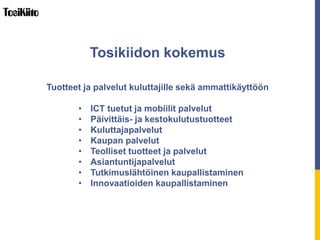 Tuotteet ja palvelut kuluttajille sekä ammattikäyttöön
• ICT tuetut ja mobiilit palvelut
• Päivittäis- ja kestokulutustuotteet
• Kuluttajapalvelut
• Kaupan palvelut
• Teolliset tuotteet ja palvelut
• Asiantuntijapalvelut
• Tutkimuslähtöinen kaupallistaminen
• Innovaatioiden kaupallistaminen
Tosikiidon kokemus
 