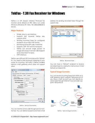 TekFax Version 1.7 - Datasheet
1
© 2008-2013 KaplanSoft - http://www.kaplansoft.com/
TekFax - T.38 Fax Receiver for Windows
TekFax is a SIP (Session Initiation Protocol) fax
receiver server (Based on RFC 3261) runs under
Windows (Windows XP, Vista, 7/8, 2003/2008/2012
Server).
Major Features
o Simple, easy to use interface.
o Supports NAT traversal. TekFax also
supports UPnP.
o Sending incoming faxes for configured
recipients via e-mail in TIFF format.
o Monitoring active SIP calls in real-time.
o Supports, UDP, TCP and TLS transports.
o TekFax can recover single packet T.4
image data losses if remote T.38 endpoint
sends redundant T.4 data.
o HTTP interface.
TekFax uses UDP port 5012 and above for T.38 traf-
fic. You need to add necessary mappings to your
router for incoming T.38 traffic if TekFax installed
behind a NAT gateway which does not support
UPnP.
TekFax - Service Parameters
You can monitor active calls through service mon-
itor tab. You can define recipients and their e-mail
address for sending recorded faxes through Re-
cipients tab.
TekFax - Received faxes
You can have a “Default” endpoint to receive
recorded faxes to a default e-mail account. Enter
Default as Endpoint ID.
Typical Usage Scenario
You can receive incoming faxes from PSTN via a
VoIP gateway which supports T.38 protocol or if
you have a VoIP account you can directly re-
ceive faxes through Internet if your provider sup-
ports T.38 protocol.
TekFax - Typical Usage Scenario
PSTN
VoIP Gateway
TekFax Server
Remote Fax
Device
LAN
Internet
Remote Fax
Device
 