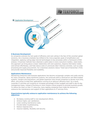 E-Business Development
As companies embrace the twin goals of efficiency and cost cutting in the face of the uncertain global
economy, the e-business emphasis has shifted to the more pragmatic goals of simplification and
integration; applying cutting-edge internet technologies to key processes within a framework of ROI
analysis. E-business methods have obtained a useful place in every executive's toolbox. Used wisely,
this approach can bring about a closer relationship with end customers, disperse information widely
(and almost effortlessly), and help reduce costs on previously labor-intensive activities, such as order
processing and supply procurement. Our e-business solutions reduce 'Total Cost of Ownership' (TCO)
and provide improved flexibility and scalability.
Applications Maintenance
Maintaining enterprise-wide business applications has become increasingly complex and costly activity
for many companies. Aging mainframe systems, the continued shift to client/server and Web-enabled
systems, mergers and acquisitions, and global expansion have forced companies to devote more time,
effort, and money to keep their applications running at an optimum efficiency level. As a result,
corporate IT activities are investing an increased percentage of their budgets and staff to day-to-day
management tasks, instead of focusing on more mission-critical projects to promote business growth.
To relieve the drain on their IT resources, many leading companies have made the decision to
outsource the maintenance and support of their applications to IT services firms.
Organizations typically outsource application maintenance to achieve the following
objectives:
● Re-deploy existing staff to new development efforts.
● Achieve higher user satisfaction.
● Lower existing maintenance costs.
● Provide better troubleshooting.
● Reduce response time.
● Improve stability, flexibility and security.
 