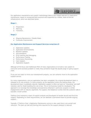 Our application maintenance and support methodology takes a two-staged approach to application
maintenance, based on recognized best practices and supported by a stable, state-of-the-art
infrastructure, which are described below.
Stage 1
● Preparation.
● Planning.
● Transition.
Stage 2
● Ongoing Maintenance / Steady State.
● Continues Improvement.
Our Application Maintenance and Support Services comprises of:
● Application Updates.
● Application Enhancements.
● Bluetext Updates.
● Documentation.
● Error tracking and Debugging.
● Performance Testing.
● Performance Monitoring.
● User Support.
● Application Support.
Although all the focus and intellectual effort of many organizations is to build a new system to
overcome some business problem or need, they sometime forget the equally large on-going support
costs.
If you are not ready to move your development projects, you can certainly move to the application
support service.
For many organizations, once an application has been completed, the original development team is
released on to new projects. In many projects, as the application enters the testing phase, the
development team is gradually reduced. Application support is often not seen as "rewarding" and staff
retention rate for those handling this role is low. This is not business model for developers. The
approach is to leverage the knowledge and experience obtained in particular projects in similar
engagements with an industry segments. For support, the telephone number that the customer calls is
typically a local number.
Tekforce Corp maintains a team of support analysts and developers to handle second and third line
support. Depending on client requirements, we can dedicate a permanent team to provide ongoing
support...
Typically, if Tekforce Corp 's Application Maintenance service is also used there is an overall cost
reduction. The start-up cost and training time required for the support analysts is reduced.
 