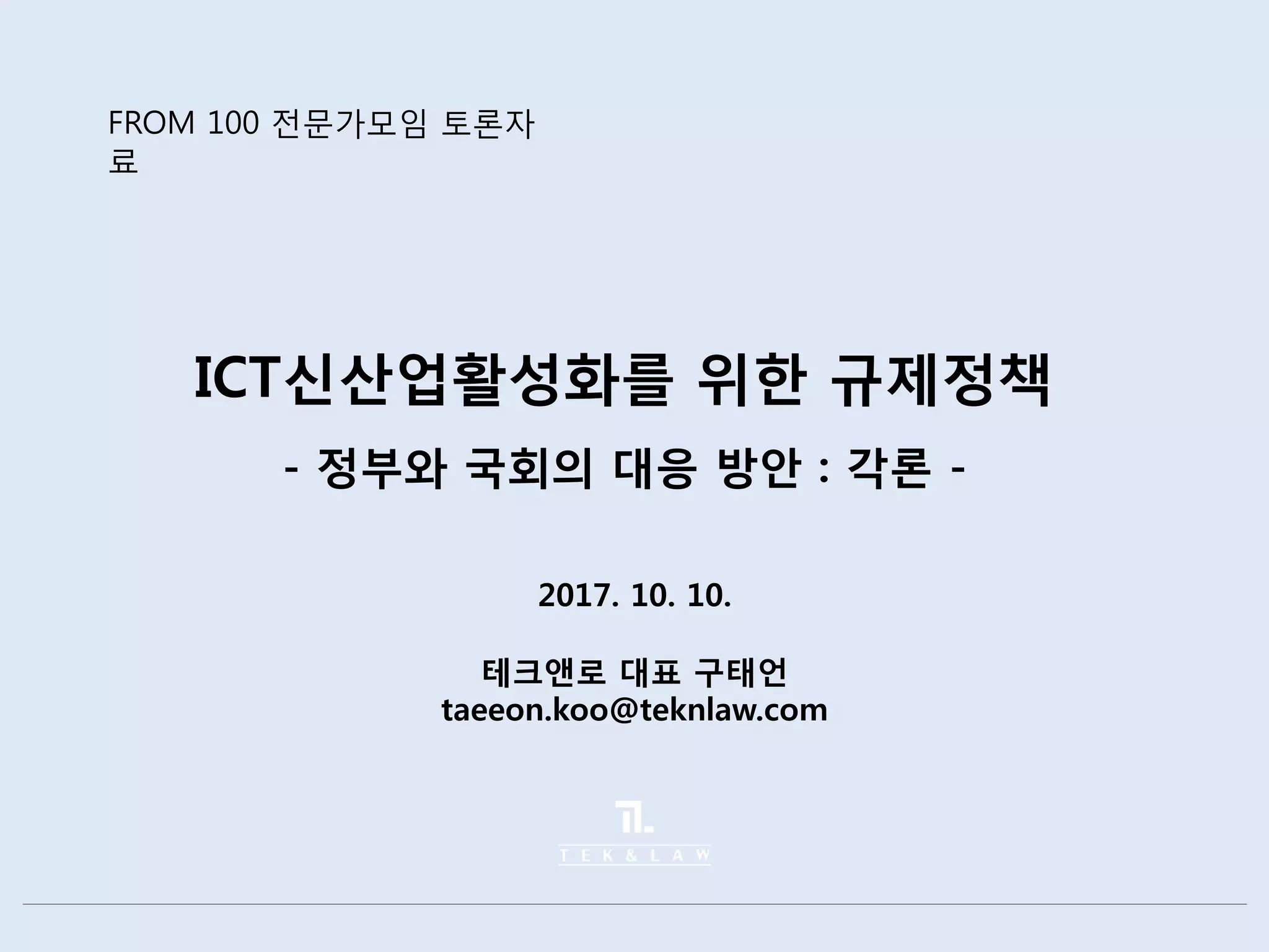 ICT신산업활성화를 위한 규제정책
- 정부와 국회의 대응 방안 : 각론 -
2017. 10. 10.
테크앤로 대표 구태언
taeeon.koo@teknlaw.com
FROM 100 전문가모임 토론자
료
 