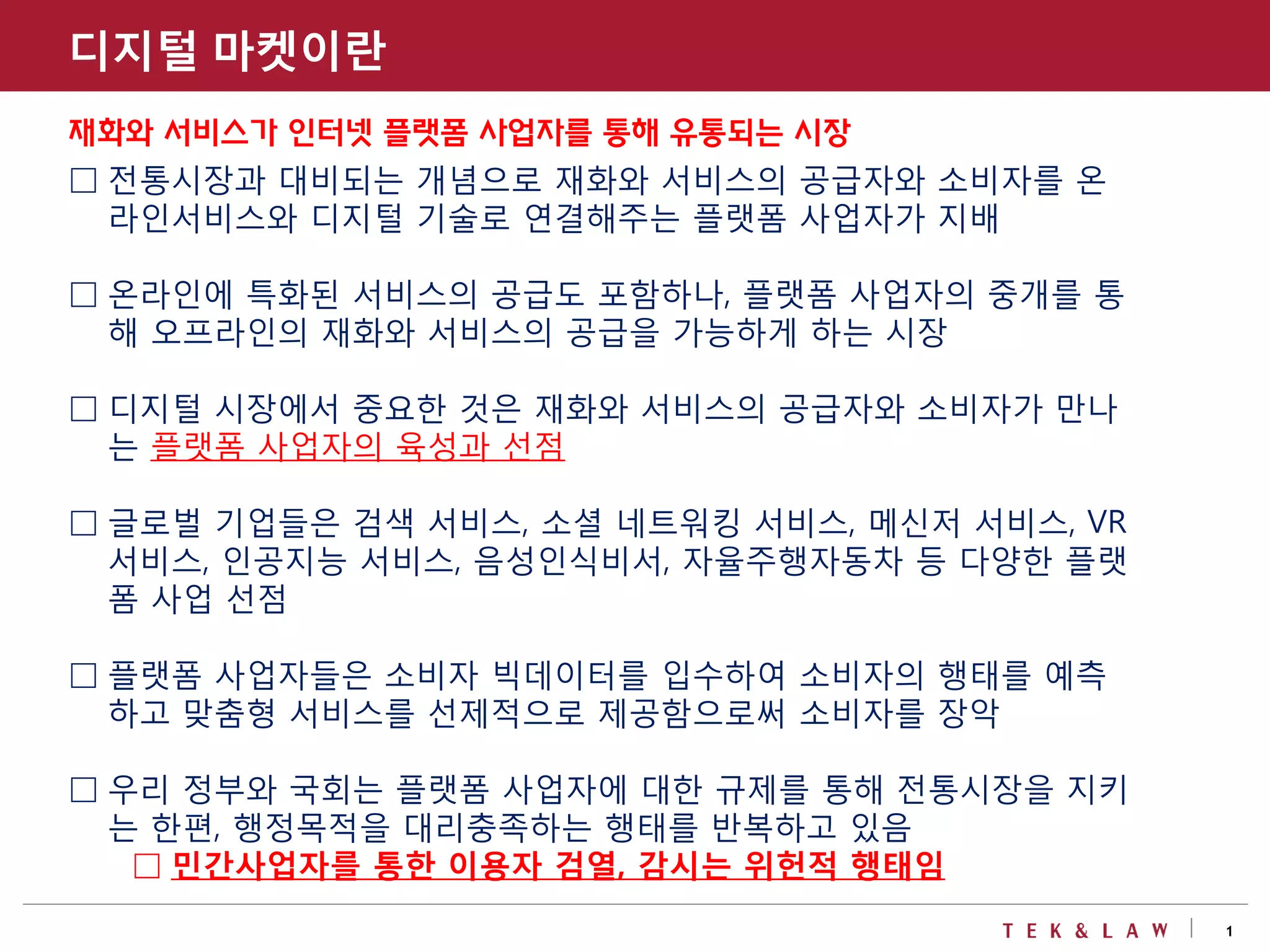 1
디지털 마켓이란
재화와 서비스가 인터넷 플랫폼 사업자를 통해 유통되는 시장
□ 전통시장과 대비되는 개념으로 재화와 서비스의 공급자와 소비자를 온
라인서비스와 디지털 기술로 연결해주는 플랫폼 사업자가 지배
□ 온라인에 특화된 서비스의 공급도 포함하나, 플랫폼 사업자의 중개를 통
해 오프라인의 재화와 서비스의 공급을 가능하게 하는 시장
□ 디지털 시장에서 중요한 것은 재화와 서비스의 공급자와 소비자가 만나
는 플랫폼 사업자의 육성과 선점
□ 글로벌 기업들은 검색 서비스, 소셜 네트워킹 서비스, 메신저 서비스, VR
서비스, 인공지능 서비스, 음성인식비서, 자율주행자동차 등 다양한 플랫
폼 사업 선점
□ 플랫폼 사업자들은 소비자 빅데이터를 입수하여 소비자의 행태를 예측
하고 맞춤형 서비스를 선제적으로 제공함으로써 소비자를 장악
□ 우리 정부와 국회는 플랫폼 사업자에 대한 규제를 통해 전통시장을 지키
는 한편, 행정목적을 대리충족하는 행태를 반복하고 있음
□ 민간사업자를 통한 이용자 검열, 감시는 위헌적 행태임
 