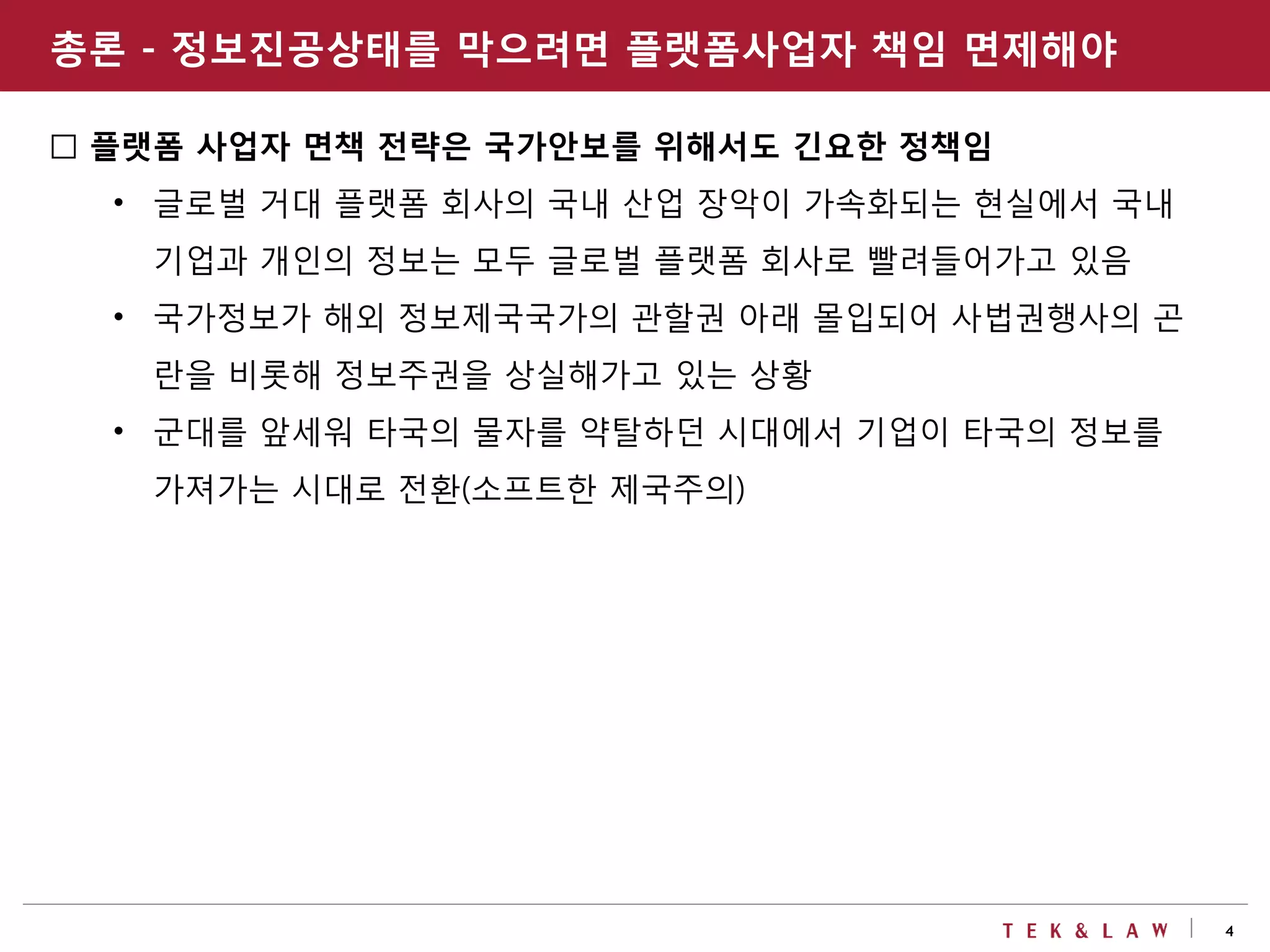 4
□ 플랫폼 사업자 면책 전략은 국가안보를 위해서도 긴요한 정책임
• 글로벌 거대 플랫폼 회사의 국내 산업 장악이 가속화되는 현실에서 국내
기업과 개인의 정보는 모두 글로벌 플랫폼 회사로 빨려들어가고 있음
• 국가정보가 해외 정보제국국가의 관할권 아래 몰입되어 사법권행사의 곤
란을 비롯해 정보주권을 상실해가고 있는 상황
• 군대를 앞세워 타국의 물자를 약탈하던 시대에서 기업이 타국의 정보를
가져가는 시대로 전환(소프트한 제국주의)
총론 - 정보진공상태를 막으려면 플랫폼사업자 책임 면제해야
 