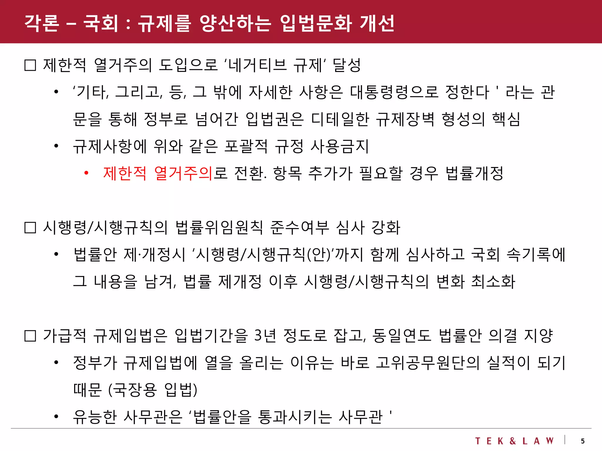 5
□ 제한적 열거주의 도입으로 ‘네거티브 규제‘ 달성
• ‘기타, 그리고, 등, 그 밖에 자세한 사항은 대통령령으로 정한다＇라는 관
문을 통해 정부로 넘어간 입법권은 디테일한 규제장벽 형성의 핵심
• 규제사항에 위와 같은 포괄적 규정 사용금지
• 제한적 열거주의로 전환. 항목 추가가 필요할 경우 법률개정
□ 시행령/시행규칙의 법률위임원칙 준수여부 심사 강화
• 법률안 제·개정시 ‘시행령/시행규칙(안)‘까지 함께 심사하고 국회 속기록에
그 내용을 남겨, 법률 제개정 이후 시행령/시행규칙의 변화 최소화
□ 가급적 규제입법은 입법기간을 3년 정도로 잡고, 동일연도 법률안 의결 지양
• 정부가 규제입법에 열을 올리는 이유는 바로 고위공무원단의 실적이 되기
때문 (국장용 입법)
• 유능한 사무관은 ‘법률안을 통과시키는 사무관＇
각론 – 국회 : 규제를 양산하는 입법문화 개선
 