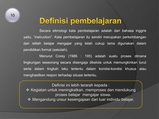 Secara etimologi kata pembelajaran adalah dari bahasa inggris
yaitu, “instruction”. Kata pembelajaran itu sendiri merupakan perkembangan
dari istilah belajar mengajar yang telah cukup lama digunakan dalam
pendidikan formal (sekolah).
Menurut Corey (1986 : 195) adalah suatu proses dimana
lingkungan seseorang secara disengaja dikelola untuk memungkinkan turut
serta dalam tingkah laku tertentu dalam kondisi-kondisi khusus atau
menghasilkan respon terhadap situasi tertentu.
10
Definisi ini lebih terarah kepada :
 Kegiatan untuk meningkatkan, memproses dan mendukung
proses belajar mengajar siswa.
 Mengandung unsur kesengajaan dari luar individu belajar.
 