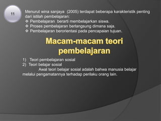 Menurut wina sanjaya (2005) terdapat beberapa karakteristik penting
dari istilah pembelajaran:
 Pembelajaran berarti membelajarkan siswa.
 Proses pembelajaran berlangsung dimana saja.
 Pembelajaran berorientasi pada pencapaian tujuan.
11
1) Teori pembelajaran sosial
2) Teori belajar sosial
Awal teori belajar sosial adalah bahwa manusia belajar
melalui pengamatannya terhadap perilaku orang lain.
 