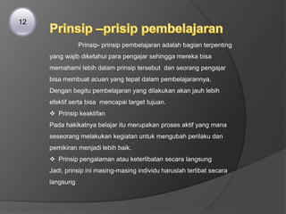 12
Prinsip- prinsip pembelajaran adalah bagian terpenting
yang wajib diketahui para pengajar sehingga mereka bisa
memahami lebih dalam prinsip tersebut dan seorang pengajar
bisa membuat acuan yang tepat dalam pembelajarannya.
Dengan begitu pembelajaran yang dilakukan akan jauh lebih
efektif serta bisa mencapai target tujuan.
 Prinsip keaktifan
Pada hakikatnya belajar itu merupakan proses aktif yang mana
seseorang melakukan kegiatan untuk mengubah perilaku dan
pemikiran menjadi lebih baik.
 Prinsip pengalaman atau keterlibatan secara langsung
Jadi, prinsip ini masing-masing individu haruslah terlibat secara
langsung
 