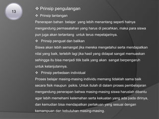 Prinsip pengulangan
 Prinsip tantangan
Penerapan bahan belajar yang lebih menantang seperti halnya
mengandung permasalahan yang harus di pecahkan, maka para siswa
pun juga akan tertantang untuk terus mepelajarinya.
 Prinsip penguat dan balikan
Siswa akan lebih semangat jika mereka mengetahui serta mendapatkan
nilai yang baik, terlebih lagi jika hasil yang didapat sangat memuaskan
sehingga itu bisa menjadi titik balik yang akan sangat berpengaruh
untuk kelanjutannya.
 Prinsip perbedaan individual
Proses belajar masing-masing indiividu memang tidaklah sama baik
secara fisik maupun psikis. Untuk itulah di dalam proses pembelajaran
mengandung penerapan bahwa masing-masing siswa haruslah dibantu
agar lebih memehami kelemahan serta kekuatan yang ada pada dirinya,
dan kemudian bisa mendapatkan perlakuan yang sesuai dengan
kemampuan dan kebutuhan masing-masing.
13
.
 