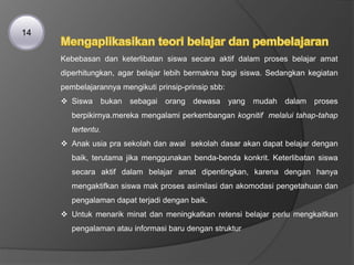 Kebebasan dan keterlibatan siswa secara aktif dalam proses belajar amat
diperhitungkan, agar belajar lebih bermakna bagi siswa. Sedangkan kegiatan
pembelajarannya mengikuti prinsip-prinsip sbb:
 Siswa bukan sebagai orang dewasa yang mudah dalam proses
berpikirnya.mereka mengalami perkembangan kognitif melalui tahap-tahap
tertentu.
 Anak usia pra sekolah dan awal sekolah dasar akan dapat belajar dengan
baik, terutama jika menggunakan benda-benda konkrit. Keterlibatan siswa
secara aktif dalam belajar amat dipentingkan, karena dengan hanya
mengaktifkan siswa mak proses asimilasi dan akomodasi pengetahuan dan
pengalaman dapat terjadi dengan baik.
 Untuk menarik minat dan meningkatkan retensi belajar perlu mengkaitkan
pengalaman atau informasi baru dengan struktur
14
 